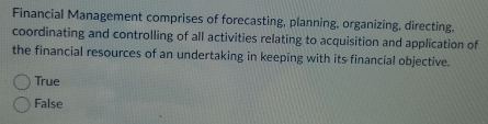 Financial Management comprises of forecasting, planning, organizing, directing.
coordinating and controlling of all activities relating to acquisition and application of
the financial resources of an undertaking in keeping with its financial objective.
True
False