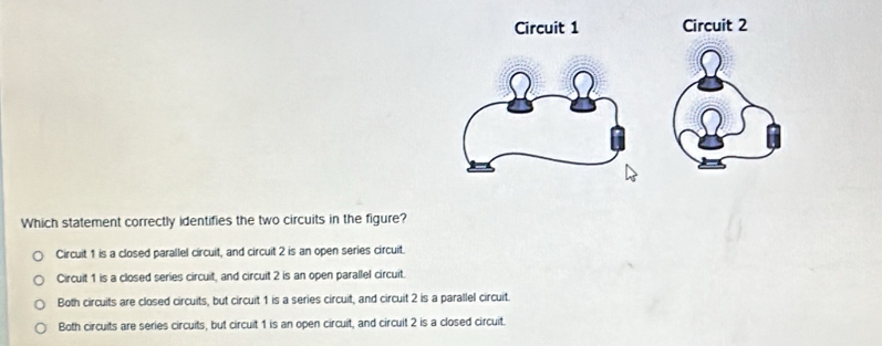 Circuit 1 Circuit 2
Which statement correctly identifies the two circuits in the figure?
Circuit 1 is a closed parallel circuit, and circuit 2 is an open series circuit.
Circuit 1 is a closed series circuit, and circuit 2 is an open parallel circuit.
Both circuits are closed circuits, but circuit 1 is a series circuit, and circuit 2 is a parallel circuit.
Both circuits are series circuits, but circuit 1 is an open circuit, and circuit 2 is a closed circuit.