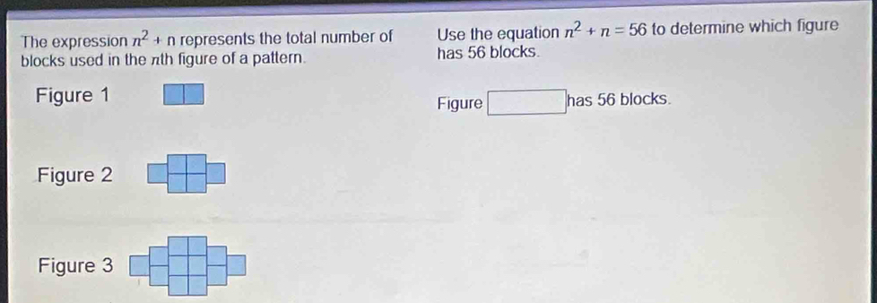 The expression n^2+n represents the total number of Use the equation n^2+n=56 to determine which figure
blocks used in the πth figure of a pattern. has 56 blocks.
Figure 1
Figure □ has56blocks
Figure 2 | □
Figure 3