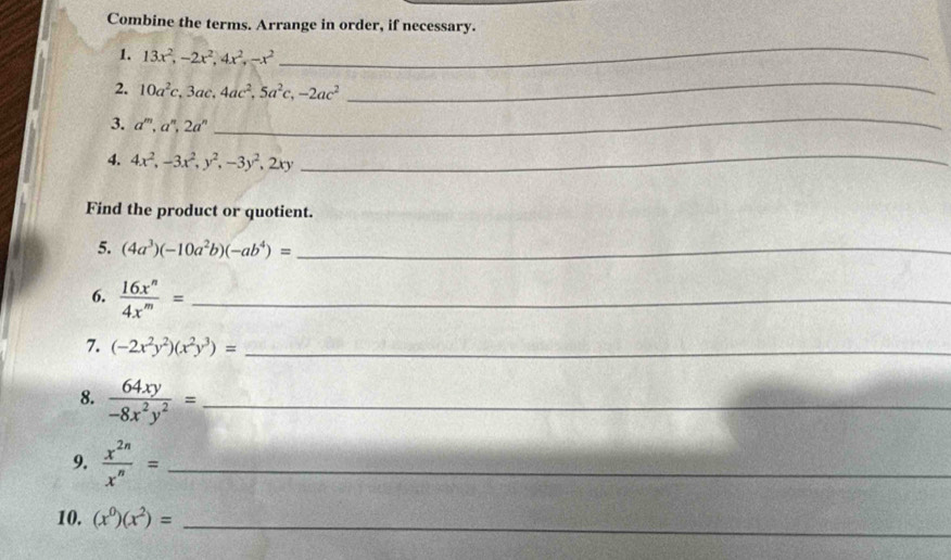 Combine the terms. Arrange in order, if necessary. 
1. 13x^2, -2x^2, 4x^2, -x^2
_ 
2. 10a^2c, 3ac, 4ac^2, 5a^2c, -2ac^2
_ 
3. a^m, a^n, 2a^n
_ 
4. 4x^2, -3x^2, y^2, -3y^2, 2xy
_ 
Find the product or quotient. 
5. (4a^3)(-10a^2b)(-ab^4)= _ 
6.  16x^n/4x^m = _ 
7. (-2x^2y^2)(x^2y^3)= _ 
8.  64xy/-8x^2y^2 = _ 
9.  x^(2n)/x^n = _ 
10. (x^0)(x^2)=
_