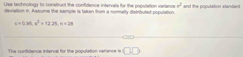 Use technology to construct the confidence intervals for the population variance sigma^2 and the population standard 
deviation σ. Assume the sample is taken from a normally distributed population.
c=0.95, s^2=12.25, n=28
The confidence interval for the population variance is (□ ,□ ).