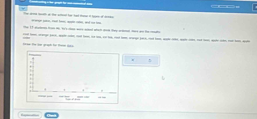 odrecting a her grupt for nos-numerical duta ___ 
The drink booth at the school fair had these 4 types of drinks: 
grange juice, rst beer, apple cider, and ice tea. 
The 15 students from Mr. Yu's class were asked which drnk they ordered. Here are the results: 
rost beer, orange juice, apple cider, rost beer, ice tea, ice tea, root beer, orange juice, root beer, apple cider, apple cider, root beer, apple cider, root beer apple 
Drlur the bar graph for these data 
5 
Explonation Check