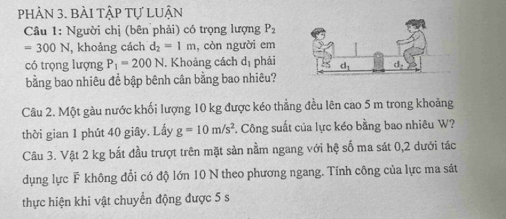 pHÂN 3. BàI tậP Tự LUận
Câu 1: Người chị (bên phải) có trọng lượng P_2
=300N , khoảng cách d_2=1m , còn người em
có trọng lượng P_1=200N. Khoảng cách d_1 phải
bằng bao nhiêu để bập bênh cân bằng bao nhiêu?
Câu 2. Một gàu nước khối lượng 10 kg được kéo thẳng đều lên cao 5 m trong khoảng
thời gian 1 phút 40 giây. Lấy g=10m/s^2. Công suất của lực kéo bằng bao nhiêu W?
Câu 3. Vật 2 kg bắt đầu trượt trên mặt sản nằm ngang với hệ số ma sát 0,2 dưới tác
dụng lực F không đổi có độ lớn 10 N theo phương ngang. Tính công của lực ma sát
thực hiện khi vật chuyển động được 5 s