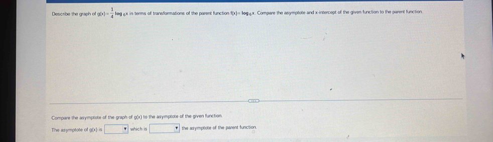 Describe the graph of g(x)= 1/4 log ax in terms of transformations of the parent function f(x)=log _6x x. Compare the asymptote and x-intercept of the given function to the parent function.
Compare the asymptote of the graph of g(x) to the asymptote of the given function.
The asymptote of g(x) S □  which is □ the asymptote of the parent function.