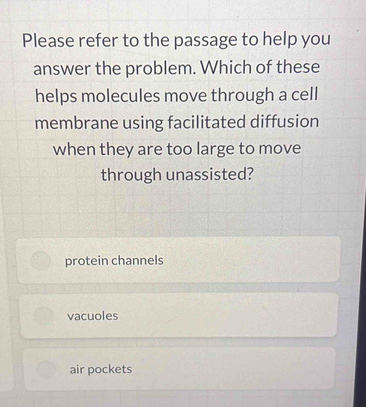 Please refer to the passage to help you
answer the problem. Which of these
helps molecules move through a cell
membrane using facilitated diffusion
when they are too large to move
through unassisted?
protein channels
vacuoles
air pockets