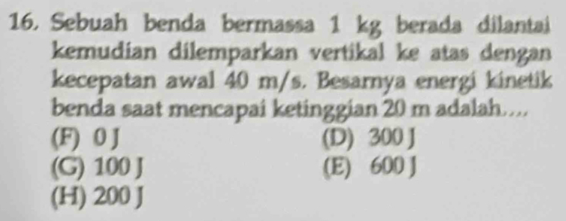 Sebuah benda bermassa 1 kg berada dilantai
kemudian dilemparkan vertikal ke atas dengan
kecepatan awal 40 m/s. Besarnya energi kinetik
benda saat mencapai ketinggian 20 m adalah….
(F) 0 J (D) 300 J
(G) 100 J (E) 600 J
(H) 200 J