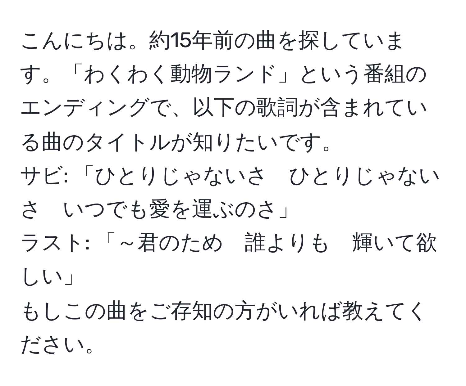 こんにちは。約15年前の曲を探しています。「わくわく動物ランド」という番組のエンディングで、以下の歌詞が含まれている曲のタイトルが知りたいです。  
サビ: 「ひとりじゃないさ　ひとりじゃないさ　いつでも愛を運ぶのさ」  
ラスト: 「～君のため　誰よりも　輝いて欲しい」  
もしこの曲をご存知の方がいれば教えてください。