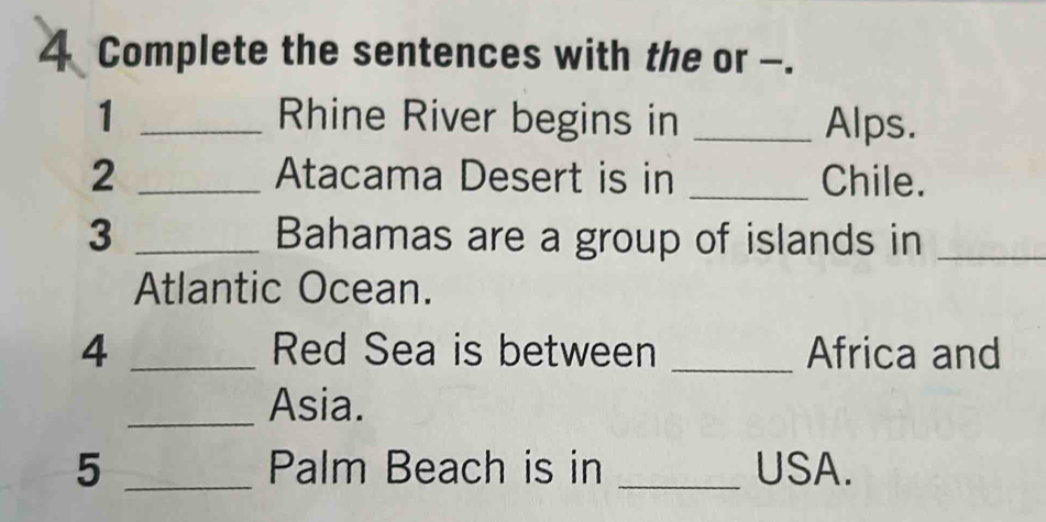 Complete the sentences with the or -. 
1 _Rhine River begins in _Alps. 
2 _Atacama Desert is in _Chile. 
3 _Bahamas are a group of islands in_ 
Atlantic Ocean. 
4 _Red Sea is between _Africa and 
_Asia. 
5 _Palm Beach is in _USA.