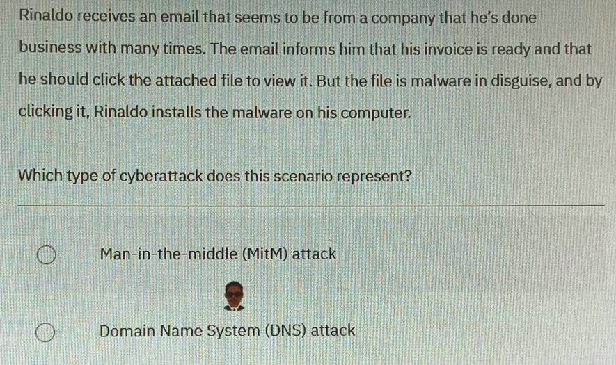 Rinaldo receives an email that seems to be from a company that he’s done
business with many times. The email informs him that his invoice is ready and that
he should click the attached file to view it. But the file is malware in disguise, and by
clicking it, Rinaldo installs the malware on his computer.
Which type of cyberattack does this scenario represent?
Man-in-the-middle (MitM) attack
Domain Name System (DNS) attack