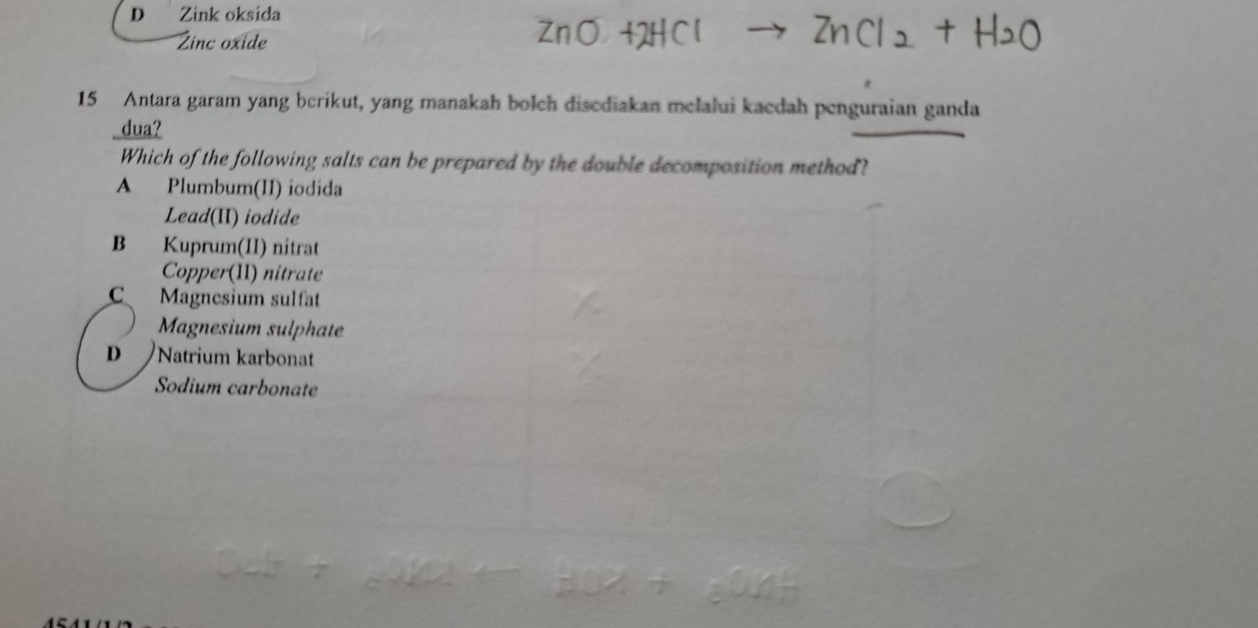 Zink oksida
Zinc oxide
15 Antara garam yang berikut, yang manakah bolch disediakan melalui kaedah penguraian ganda
dua?
Which of the following salts can be prepared by the double decomposition method?
A Plumbum(II) iodida
Lead(II) iodide
B Kuprum(II) nitrat
Copper(II) nitrate
C Magnesium sulfat
Magnesium sulphate
D Natrium karbonat
Sodium carbonate