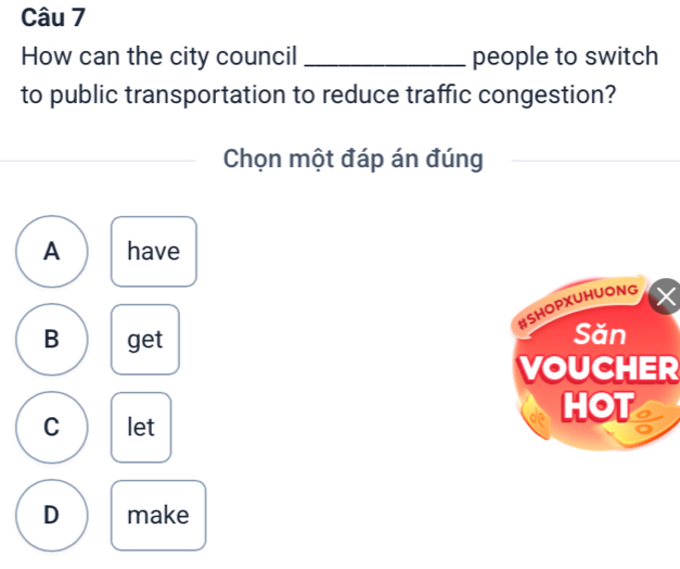 How can the city council _people to switch
to public transportation to reduce traffic congestion?
Chọn một đáp án đúng
A have
B get
VOUCHER
C let
D make