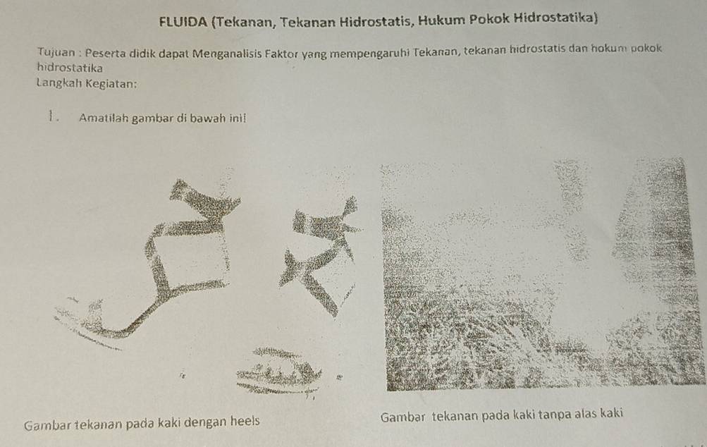 FLUIDA (Tekanan, Tekanan Hidrostatis, Hukum Pokok Hidrostatika) 
Tujuan : Peserta didik dapat Menganalisis Faktor yang mempengaruhi Tekanan, tekanan hidrostatis dan hokum pokok 
hidrostatika 
Langkah Kegiatan: 
] . Amatilah gambar di bawah ini! 
Gambar tekanan pada kaki dengan heels Gambar tekanan pada kaki tanpa alas kaki