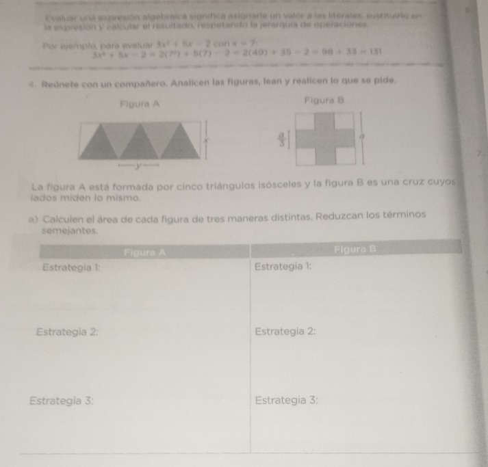 Evaluar una expresión algebraica signifca asionare un valer a las literales, susrtuiro en 6 
la expresión y calcular el resultado, respetando la jerarquía de operaciones. 
Por ejemplo, para evaluar 3x^2+5x-2conx=7
3x^2+5x-2=2(7^2)+5(7)-2=2(49)+35=2=98+33=131
* Reúnete con un compañero. Analicen las figuras, lean y realicen lo que se pide. 
Figura A Figura B
X
y
La figura A está formada por cinco triángulos isósceles y la figura B es una cruz cuyos 
lados miden to mismo. 
a) Calculen el área de cada figura de tres maneras distintas. Reduzcan los términos