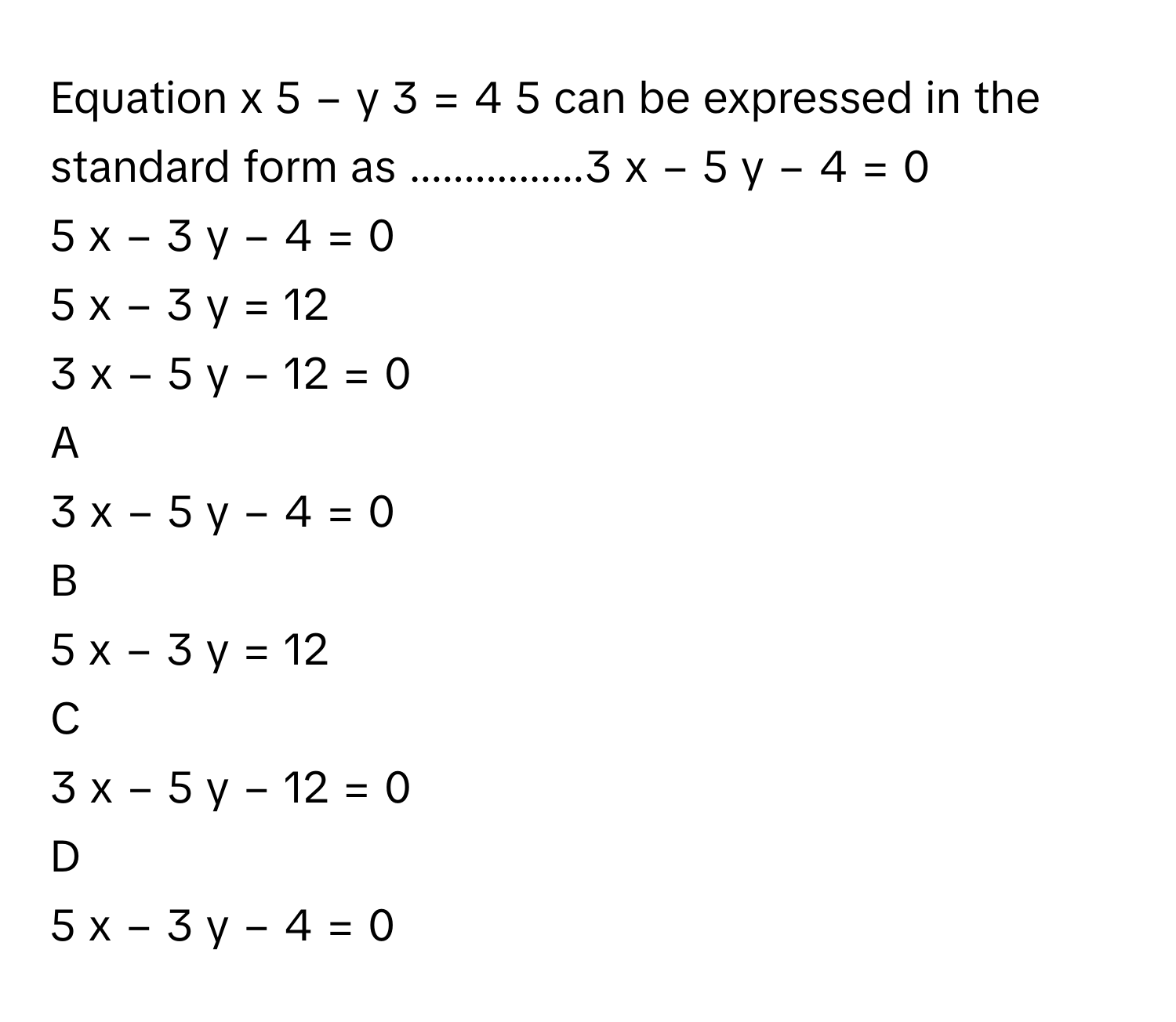 Equation x   5         −  y   3         =  4   5             can be expressed in the standard form as ................3  x  −  5  y  −  4  =  0     
5  x  −  3  y  −  4  =  0     
5  x  −  3  y  =  12     
3  x  −  5  y  −  12  =  0     

A  
3  x  −  5  y  −  4  =  0      


B  
5  x  −  3  y  =  12      


C  
3  x  −  5  y  −  12  =  0      


D  
5  x  −  3  y  −  4  =  0