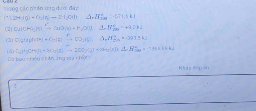 Cau z 
Trong các phản ứng dưới đây: 
(1) 2H_2(g)+O_2(g)to 2H_2O(l) □  △ _rH_(298)^o=-571,6kJ
(2) Cu(OH)_2(s)xrightarrow t°CuO(s)+H_2O(l);△ _rH_(298)^o=+9,0kJ. 
(3) C(graphite)+O_2(g)xrightarrow rC_2(g), △ _rH_(298)^o=-393,5kJ.endarray 
(4) C_2H_5OH(l)+3O_2(g)xrightarrow xi 2CO_2(g)+3H_2O(l),△ _rH_(298)^o=-1366,89kJ
Có bao nhiêu phản ứng toà nhiệt? 
Nhập đáp án 
3