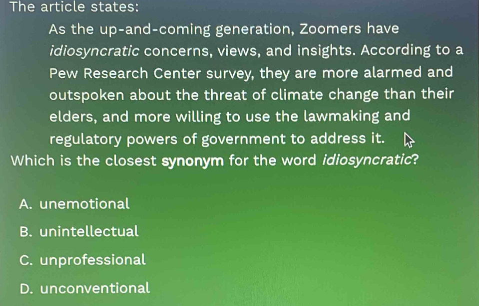 The article states:
As the up-and-coming generation, Zoomers have
idiosyncratic concerns, views, and insights. According to a
Pew Research Center survey, they are more alarmed and
outspoken about the threat of climate change than their
elders, and more willing to use the lawmaking and
regulatory powers of government to address it.
Which is the closest synonym for the word idiosyncratic?
A. unemotional
B. unintellectual
C. unprofessional
D. unconventional