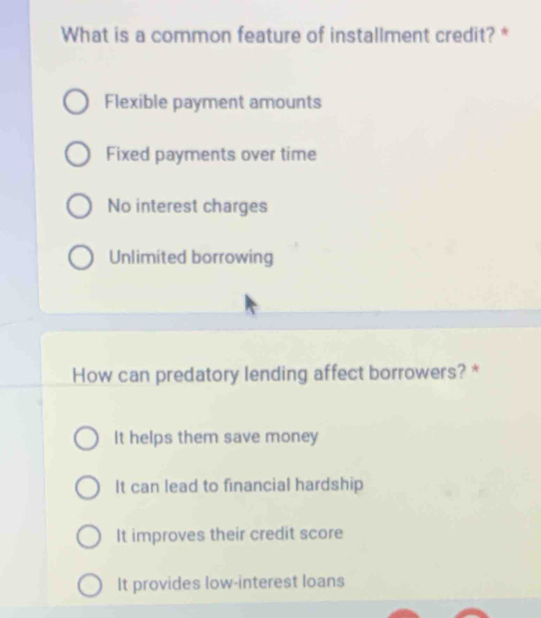 What is a common feature of installment credit? *
Flexible payment amounts
Fixed payments over time
No interest charges
Unlimited borrowing
How can predatory lending affect borrowers? *
It helps them save money
It can lead to financial hardship
It improves their credit score
It provides low-interest loans