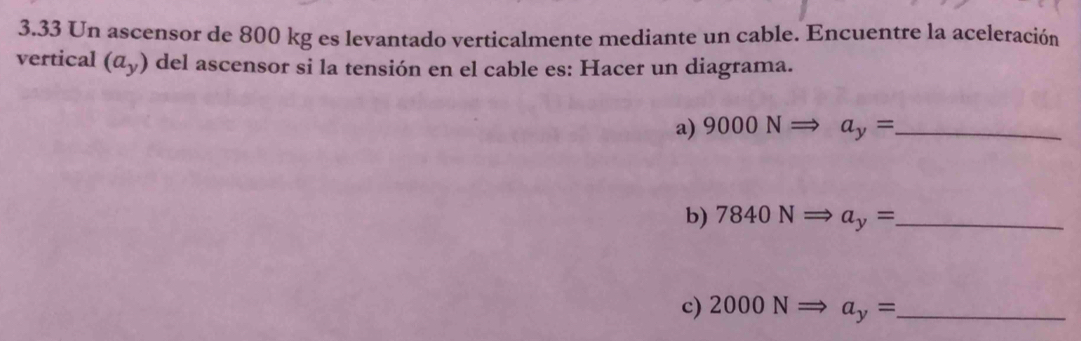 3.33 Un ascensor de 800 kg es levantado verticalmente mediante un cable. Encuentre la aceleración 
vertical (a_y) del ascensor si la tensión en el cable es: Hacer un diagrama. 
a) 9000NRightarrow a_y= _ 
b) 7840NRightarrow a_y= _ 
c) 2000NRightarrow a_y= _