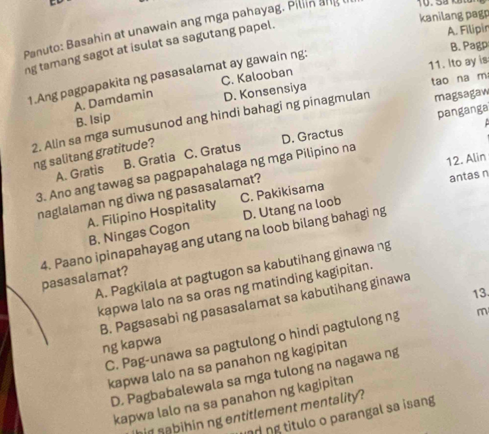 kanilang pagp
Panuto: Basahin at unawain ang mga pahayag. Piliin an
B. Pagp
ng tamang sagot at isulat sa sagutang papel.
A. Filipin
11. Ito ay is
C. Kalooban
1.Ang pagpapakita ng pasasalamat ay gawain ng:
tao na m
A. Damdamin
D. Konsensiya
magsagaw
B. Isip
2. Alin sa mga sumusunod ang hindi bahagi ng pinagmulan

D. Gractus panganga
ng salitang gratitude?
12. Alin
A. Gratis B. Gratia C. Gratus
3. Ano ang tawag sa pagpapahalaga ng mga Pilipino na
naglalaman ng diwa ng pasasalamat?
antas n
A. Filipino Hospitality C. Pakikisama
B. Ningas Cogon D. Utang na loob
4. Paano ipinapahayag ang utang na loob bilang bahagi ng
A. Pagkilala at pagtugon sa kabutihang ginawa ng
pasasalamat?
kapwa lalo na sa oras ng matinding kagipitan.
13.
B. Pagsasabi ng pasasalamat sa kabutihang ginawa
C. Pag-unawa sa pagtulong o hindi pagtulong ng
m
ng kapwa
kapwa lalo na sa panahon ng kagipitan
D. Pagbabalewala sa mga tulong na nagawa ng
kapwa lalo na sa panahon ng kagipitan
in sabihin ng entitlement mentality ?
nd ng titulo o parangal sa isang