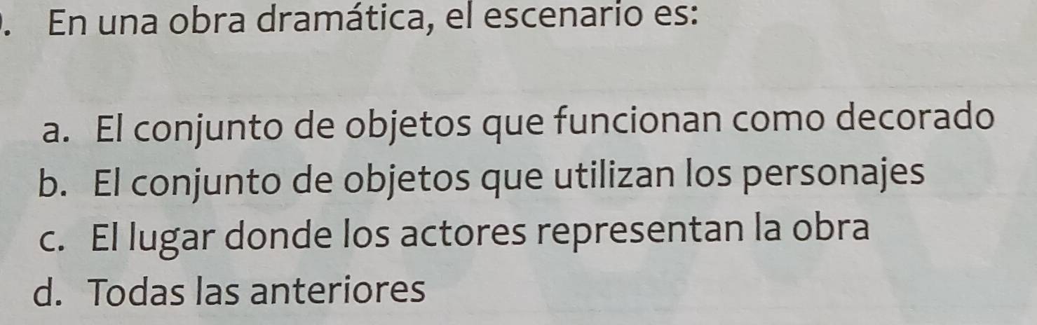 En una obra dramática, el escenario es:
a. El conjunto de objetos que funcionan como decorado
b. El conjunto de objetos que utilizan los personajes
c. El lugar donde los actores representan la obra
d. Todas las anteriores