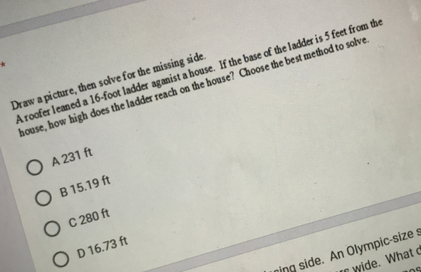 A roofer leaned a 16-foot ladder aganist a house. If the base of the ladder is 5 feet from th
Draw a picture, then solve for the missing side
house, how high does the ladder reach on the house? Choose the best method to solve
A 231 ft
B 15.19 ft
C 280 ft
D 16.73 ft
ing side. An Olympic-size s
r wide. What c