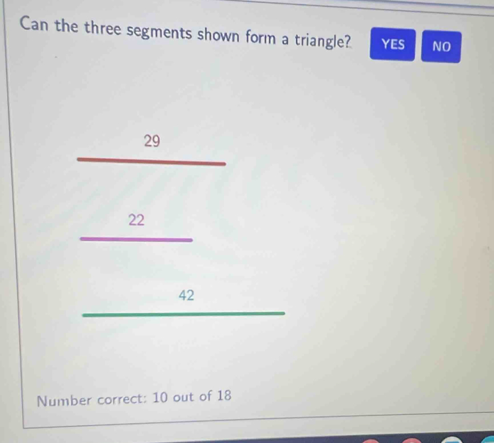 Can the three segments shown form a triangle? YES NO
29
beginarrayr 22 42 hline endarray
Number correct: 10 out of 18