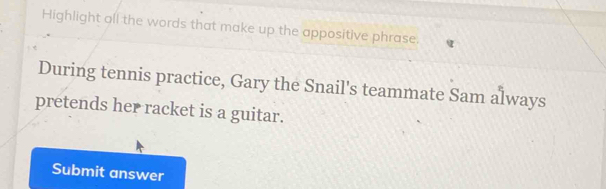 Highlight all the words that make up the appositive phrase. 
During tennis practice, Gary the Snail's teammate Sam always 
pretends her racket is a guitar. 
Submit answer