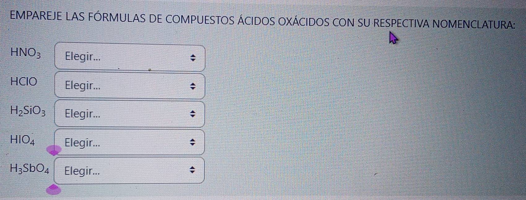 EMPAREJE LAS FÓRMULAS DE COMPUESTOS ÁCIDOS OXÁCIDOS CON SU RESPECTIVA NOMENCLATURA:
HNO_3 Elegir... 
HClO Elegir...
H_2SiO_3 Elegir...
HIO_4 Elegir...
H_3SbO_4 Elegir...