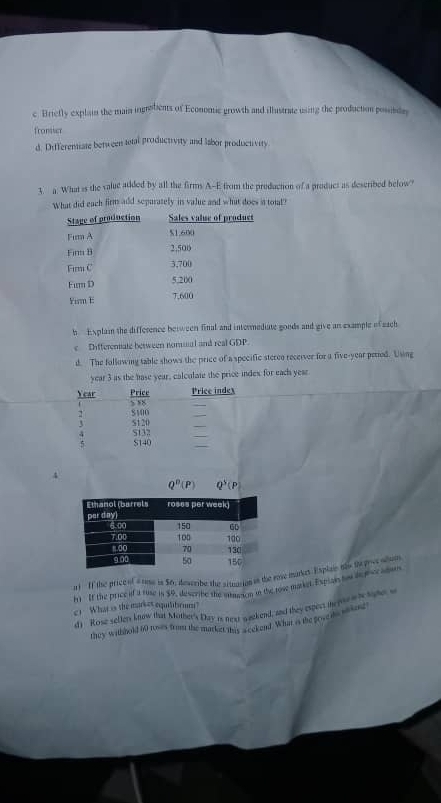 Briefly explain the main ingrobents of Economic growth and illustrate using the production posende 
fromier 
d. Differentiate between total productivity and labor productivity 
3. g. What is the value atided by all the firms A--E from the preducton of a product as described below 
What did each firm add sepurately is value and what does in toil? 
h Explain the difference between final and internediate goods and give an example of each 
e Differenale between nomuial and real GDP. 
d. The following table shows the price of a specific steree receiver for a five-year peried. Using
year 3 as the hase year, calculate the price index for each yeae 
Price index
Year Price $ 88
_
7 S100
_ 
t s120 S12
4
S140
_
Q^B(P) Q^5(F
a If the price of a rns in 56; deseribe the sitegrion in the reve markes. Espiae ths te pret shum 
my If the price of a stse is $0, describe the intmeson in the tow market. Expiat tos dgher adut 
c1 What is the market equilibrum? 
d 1 Rose sellers know that Mother's Day is next wackend, and they espect ie ye o is sope o 
they withhold 60 toss from the markett mis a cekend. What is the pove is sosing