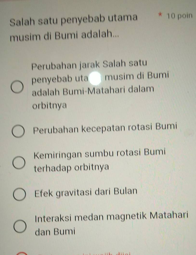 Salah satu penyebab utama
10 poin
musim di Bumi adalah...
Perubahan jarak Salah satu
penyebab uta musim di Bumi
adalah Bumi-Matahari dalam
orbitnya
Perubahan kecepatan rotasi Bumi
Kemiringan sumbu rotasi Bumi
terhadap orbitnya
Efek gravitasi dari Bulan
Interaksi medan magnetik Matahari
dan Bumi