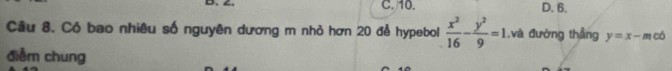 4. C. 10. D. 6.
Cầu 8. Có bao nhiêu số nguyên dương m nhỏ hơn 20 đễ hypebol  x^2/16 - y^2/9 =1. ,và đường thẳng y=x-m có
điễm chung