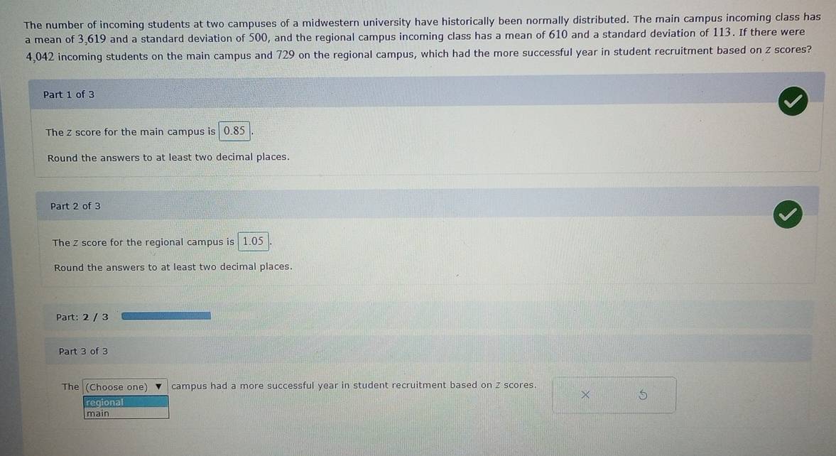The number of incoming students at two campuses of a midwestern university have historically been normally distributed. The main campus incoming class has 
a mean of 3,619 and a standard deviation of 500, and the regional campus incoming class has a mean of 610 and a standard deviation of 113. If there were
4,042 incoming students on the main campus and 729 on the regional campus, which had the more successful year in student recruitment based on z scores? 
Part 1 of 3 
The z score for the main campus is | 0.85
Round the answers to at least two decimal places. 
Part 2 of 3 
The z score for the regional campus is | 1.05
Round the answers to at least two decimal places. 
Part: 2 / 3 
Part 3 of 3 
The (Choose one) campus had a more successful year in student recruitment based on Z scores. 
× 
regional 
main
