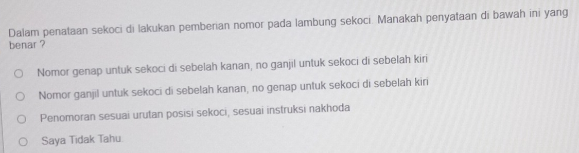 Dalam penataan sekoci di lakukan pemberian nomor pada lambung sekoci. Manakah penyataan di bawah ini yang
benar ?
Nomor genap untuk sekoci di sebelah kanan, no ganjil untuk sekoci di sebelah kiri
Nomor ganjil untuk sekoci di sebelah kanan, no genap untuk sekoci di sebelah kiri
Penomoran sesuai urutan posisi sekoci, sesuai instruksi nakhoda
Saya Tidak Tahu.