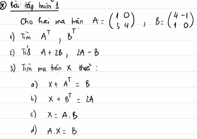 Bāi Hāp hiāI
Cho hai ma hán A=beginpmatrix 1&0 3&4endpmatrix , B=beginpmatrix 4&-1 1&0endpmatrix
1) TimA^T, B^T
() Ts A+2B, 2A-B
3) Tim ma frán X thoc:
a) x+A^T=B
b) x+B^T=2A
c) x=A· B
d A. X=B