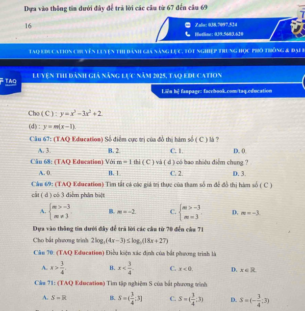 Dựa vào thông tin dưới đây để trã lời các câu từ 67 đến câu 69
7
16 Zalo: 038.7097.524
Hotline: 039.5603.620
Taq education chuyên luyện thi dánh giả năng lực, tôt nghiệp trung học phố thông & đại h
TAQ luyện thi đánh giá năng lực năm 2025, taq education
Liên hệ fanpage: facebook.com/taq.education
Cho ( C ) : y=x^3-3x^2+2.
(d) : y=m(x-1).
Câu 67: (TAQ Education) Số điểm cực trị của đồ thị hàm S ố ( C ) là ?
A. 3. B. 2. C. 1. D. 0.
Câu 68: (TAQ Education) Với m=1 thì ( C ) và ( d ) có bao nhiêu điểm chung ?
A. 0. B. 1. C. 2. D. 3.
Câu 69: (TAQ Education) Tìm tất cả các giá trị thực của tham số m đề đồ thị hàm số ( C )
cắt ( d ) có 3 điểm phân biệt
A. beginarrayl m>-3 m!= 3endarray. B. m=-2. C. beginarrayl m>-3 m=3endarray. . D. m=-3.
Dựa vào thông tin dưới đây để trả lời các câu từ 70 đến câu 71
Cho bắt phương trình 2log _3(4x-3)≤ log _3(18x+27)
Câu 70: (TAQ Education) Điều kiện xác định của bắt phương trình là
A. x> 3/4 . B. x C. x<0. D. x∈ R.
Câu 71: (TAQ Education) Tìm tập nghiệm S của bất phương trình
A. S=R B. S=( 3/4 ;3] C. S=( 3/4 ;3) D. S=(- 3/4 ;3)