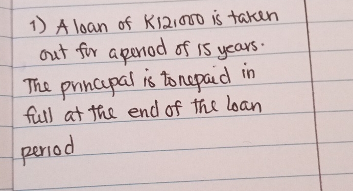 A loan of K12:000 is taken 
out for a period of is years. 
The prncipal is tonepaid in 
full at the end of the loan 
period