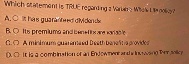 Which statement is TRUE regarding a Variable Whole Life policy?
A. ○ It has guaranteed dividends
B. ○ Its premiums and benefits are variable
C. ○ A minimum guaranteed Death benefit is provided
D. ○ It is a combination of an Endowment and a Increasing Term policy