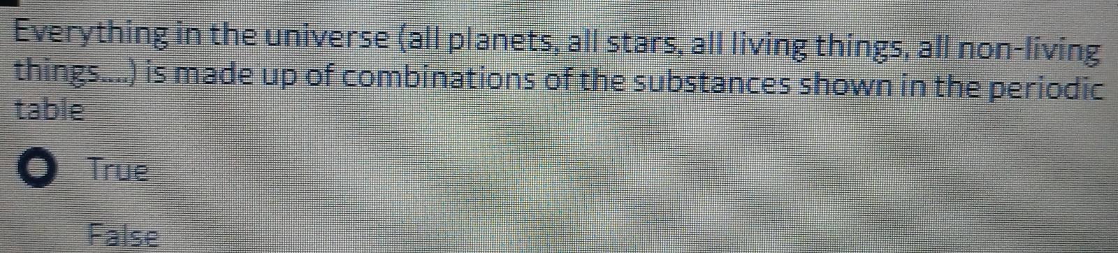 Everything in the universe (all planets, all stars, all living things, all non-living
things....) is made up of combinations of the substances shown in the periodic
table
True
False