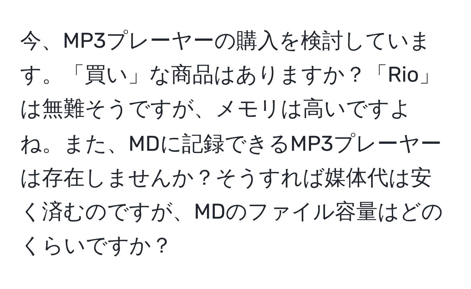 今、MP3プレーヤーの購入を検討しています。「買い」な商品はありますか？「Rio」は無難そうですが、メモリは高いですよね。また、MDに記録できるMP3プレーヤーは存在しませんか？そうすれば媒体代は安く済むのですが、MDのファイル容量はどのくらいですか？