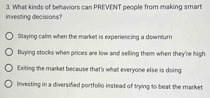 What kinds of behaviors can PREVENT people from making smart
investing decisions?
Staying calm when the market is experiencing a downturn
Buying stocks when prices are low and selling them when they're high
Exiting the market because that's what everyone else is doing
Investing in a diversified portfolio instead of trying to beat the market