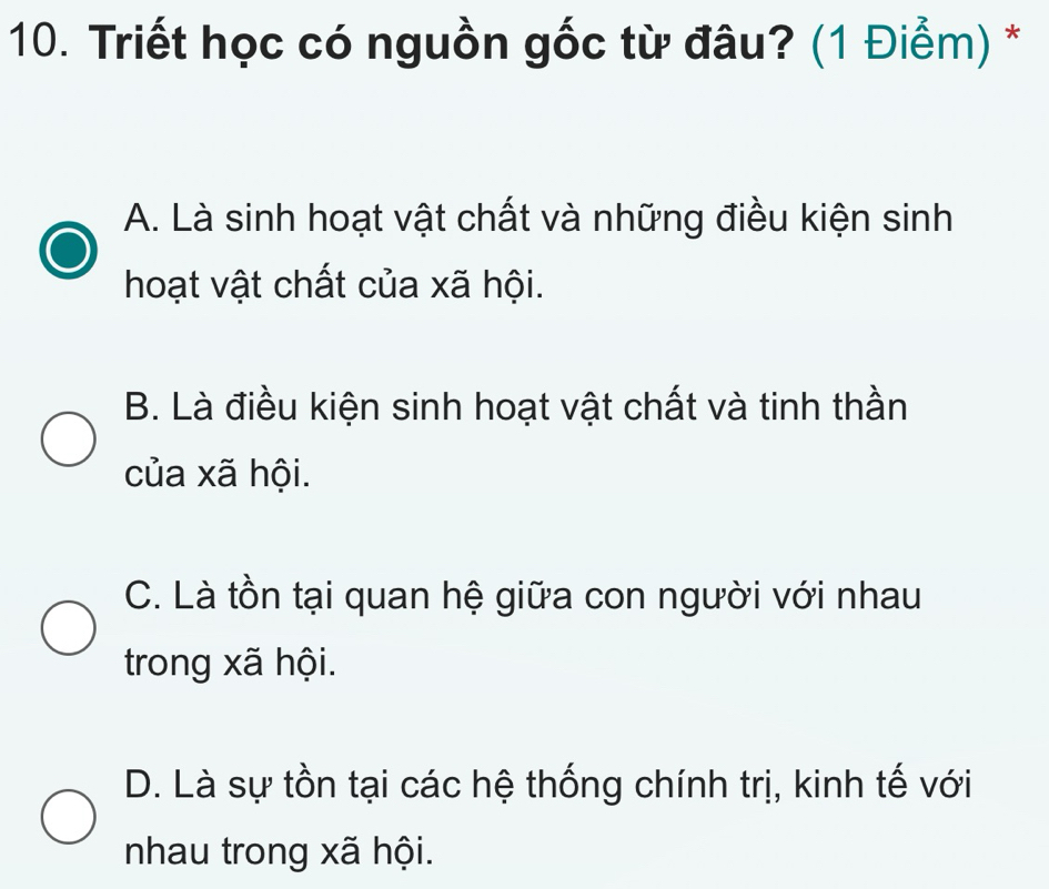 Triết học có nguồn gốc từ đâu? (1 Điểm) *
A. Là sinh hoạt vật chất và những điều kiện sinh
hoạt vật chất của xã hội.
B. Là điều kiện sinh hoạt vật chất và tinh thần
của xã hội.
C. Là tồn tại quan hệ giữa con người với nhau
trong xã hội.
D. Là sự tồn tại các hệ thống chính trị, kinh tế với
nhau trong xã hội.