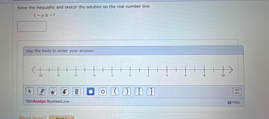 Solve the inequality and sketch the solution on the real number line.
1-y≥ -7
Use the tools to enter your answer. 
NO 
. ( ) SOL 
Web Assign Number Line Help 
ead Haln