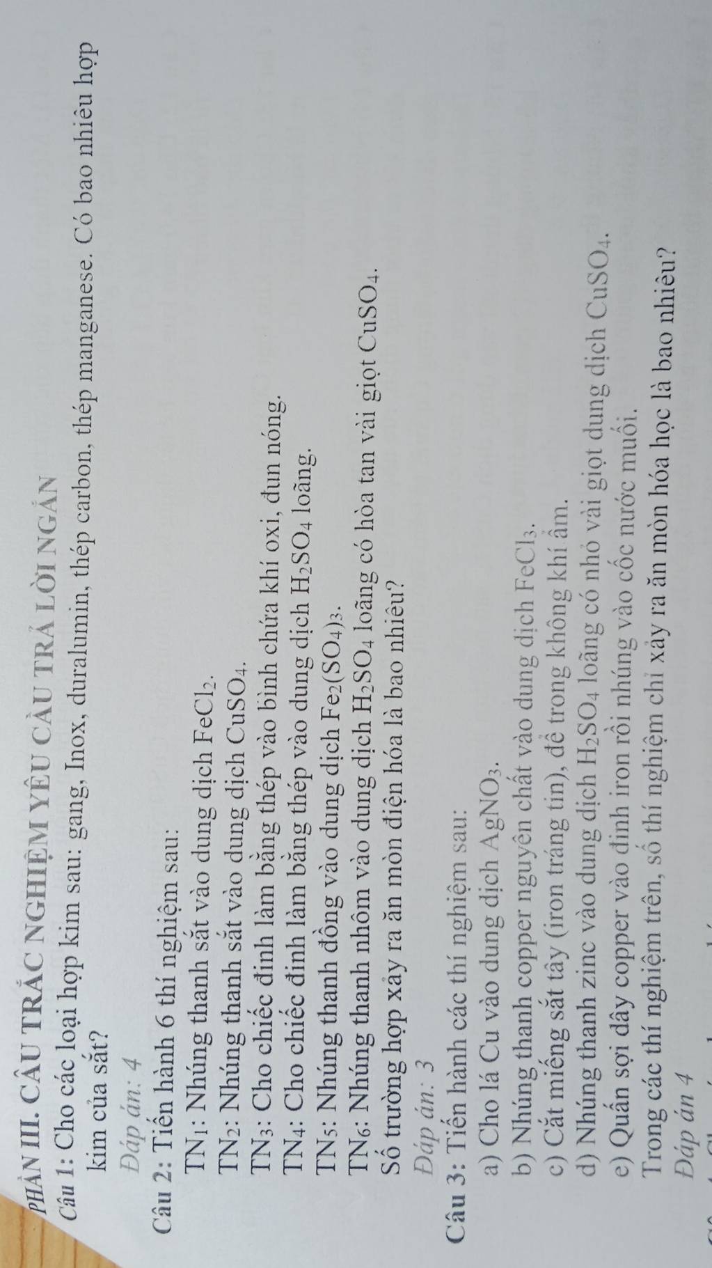 phÀN III. CÂU TRÁC nGHIệM YêU cầU trả lời ngắn 
Câu 1: Cho các loại hợp kim sau: gang, Inox, duralumin, thép carbon, thép manganese. Có bao nhiêu hợp 
kim của sắt? 
Đáp ản: 4 
Câu 2: Tiến hành 6 thí nghiệm sau:
TN_1 : Nhúng thanh sắt vào dung dịch FeC _ 

TN_2 2: Nhúng thanh sắt vào dung dịch CuSO4.
TN_3 : Cho chiếc định làm bằng thép vào bình chứa khí oxi, đun nóng. 
TN4: Cho chiếc đinh làm bằng thép vào dung dịch H_2SO_4 loãng. 
TNs: Nhúng thanh đồng vào dung dịch Fe_2(SO_4)_3. 
TN₆: Nhúng thanh nhôm vào dung dịch H_2SO_4 loãng có hòa tan vài giọt CuSO₄. 
Số trường hợp xảy ra ăn mòn điện hóa là bao nhiêu? 
Đáp án: 3 
Câu 3: Tiến hành các thí nghiệm sau: 
a) Cho lá Cu vào dung dịch AgNO_3. 
b) Nhúng thanh copper nguyên chất vào dung dịch FeCl3. 
c) Cắt miếng sắt tây (iron tráng tin), đề trong không khí âm. 
d) Nhúng thanh zinc vào dung dịch H_2SO_4 loãng có nhỏ vài giọt dung dịch CuSO_4. 
e) Quần sợi dây copper vào đinh iron rồi nhúng vào cốc nước muối. 
Trong các thí nghiệm trên, số thí nghiệm chỉ xây ra ăn mòn hóa học là bao nhiêu? 
Đáp án 4