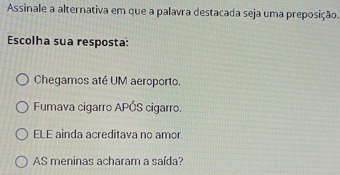 Assinale a alternativa em que a palavra destacada seja uma preposição.
Escolha sua resposta:
Chegamos até UM aeroporto.
Fumava cigarro APÓS cigarro.
ELE ainda acreditava no amor.
AS meninas acharam a saída?