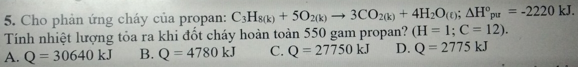 Cho phản ứng cháy của propan: C_3H_8(k)+5O_2(k)to 3CO_2(k)+4H_2O_(ell ); △ H°_pu=-2220kJ. 
Tính nhiệt lượng tỏa ra khi đốt cháy hoàn toàn 550 gam propan? (H=1;C=12).
A. Q=30640kJ B. Q=4780kJ C. Q=27750kJ D. Q=2775kJ