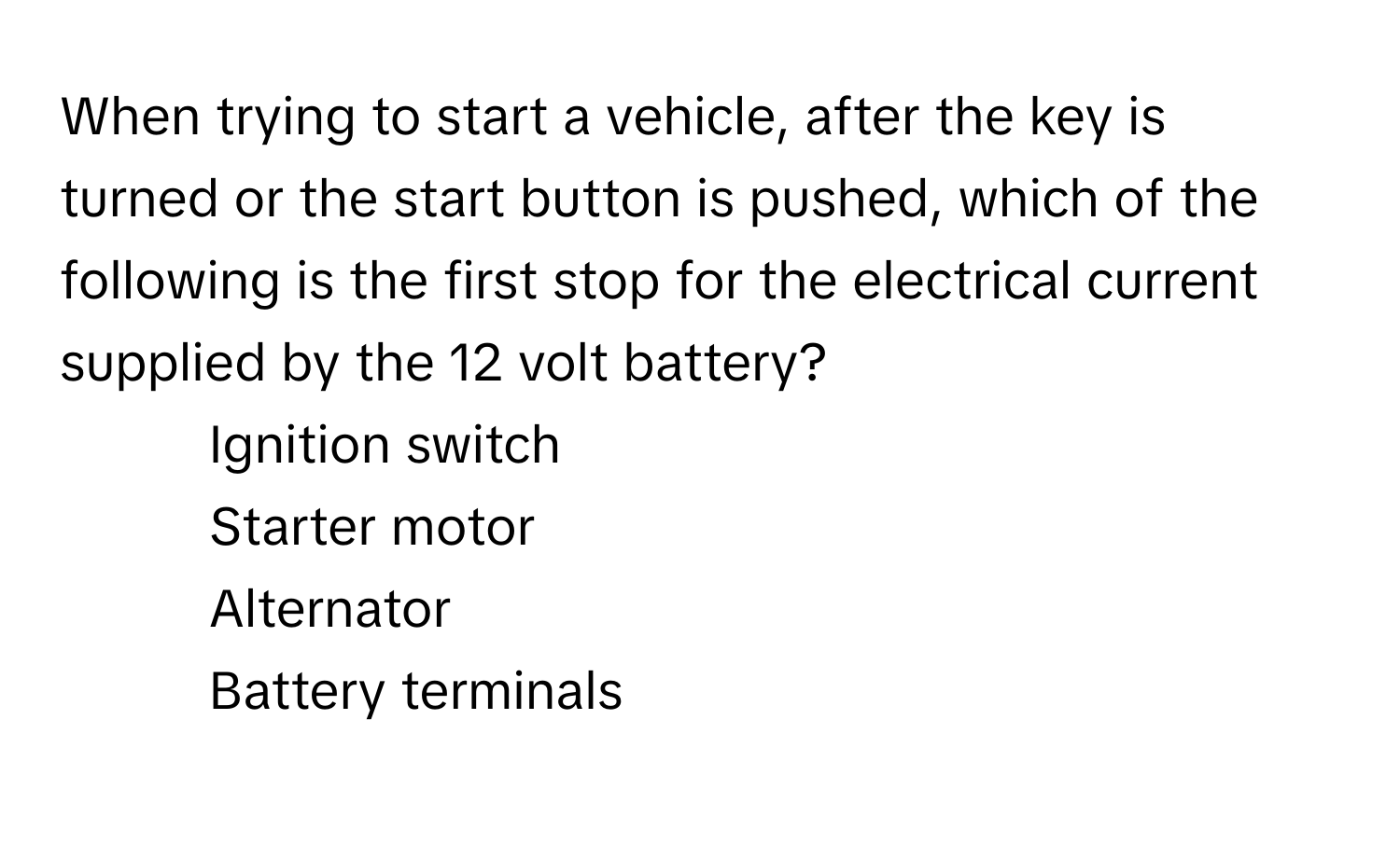 When trying to start a vehicle, after the key is turned or the start button is pushed, which of the following is the first stop for the electrical current supplied by the 12 volt battery?

1) Ignition switch 
2) Starter motor 
3) Alternator 
4) Battery terminals