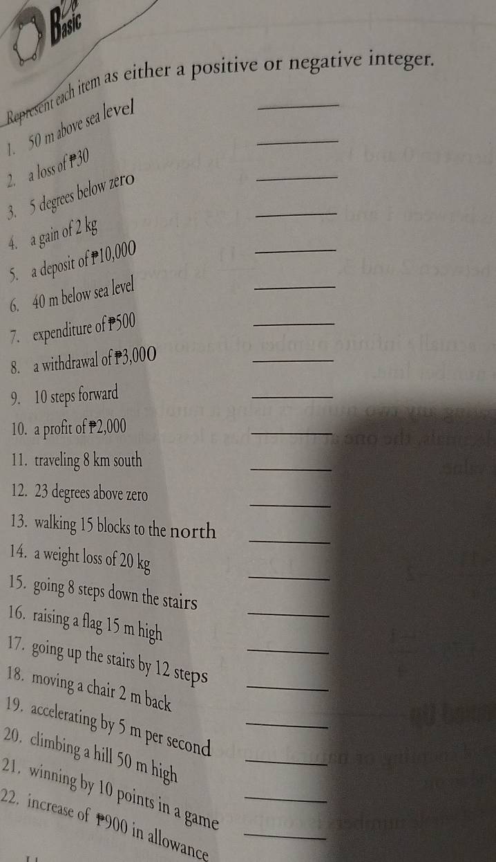 Bsic 
Represent each item as either a positive or negative integer. 
_ 
2. a loss of P30 1. 50 m above sea leve 
_ 
3. 5 degrees below zero 
_ 
_ 
4. a gain of 2 kg
_ 
5. a deposit of P10,000
6. 40 m below sea level 
7. expenditure of P500
_ 
8. a withdrawal of P3,00O
_ 
9. 10 steps forward 
_ 
10. a profit of 2,000
_ 
1 1. traveling 8 km south 
_ 
12. 23 degrees above zero 
_ 
13. walking 15 blocks to the north_ 
_ 
14. a weight loss of 20 kg
_ 
15. going 8 steps down the stairs 
16. raising a flag 15 m high 
17. going up the stairs by 12 steps_ 
18. moving a chair 2 m back_ 
19. accelerating by 5 m per second _ 
20. climbing a hill 50 m high_ 
21. winning by 10 points in a game 
22. increase of 1900 in allowance__