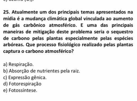 Atualmente um dos principais temas apresentados na
mídia é a mudança climática global vinculada ao aumento
de gás carbônico atmosférico. E uma das principais
maneiras de mitigação deste problema seria o sequestro
de carbono pelas plantas especialmente pelas espécies
arbóreas. Que processo fisiológico realizado pelas plantas
captura o carbono atmosférico?
a) Respiração.
b) Absorção de nutrientes pela raiz.
c) Expressão gênica.
d) Fotorespiração
e) Fotossíntese.