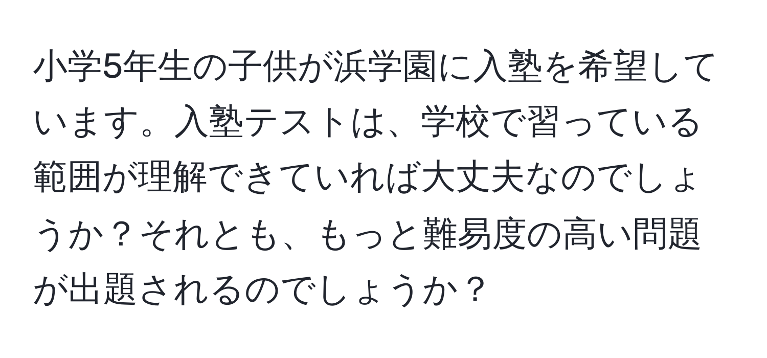 小学5年生の子供が浜学園に入塾を希望しています。入塾テストは、学校で習っている範囲が理解できていれば大丈夫なのでしょうか？それとも、もっと難易度の高い問題が出題されるのでしょうか？