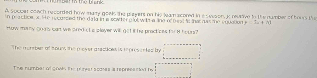 conrect number to the blank.
A soccer coach recorded how many goals the players on his team scored in a season, y, relative to the number of hours the
in practice, x. He recorded the data in a scatter plot with a line of best fit that has the equation y=3x+10. 
How many goals can we predict a player will get if he practices for 8 hours?
The number of hours the player practices is represented by
The number of goals the player scores is represented by